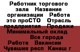 Работник торгового зала › Название организации ­ Работа-это проСТО › Отрасль предприятия ­ Продажи › Минимальный оклад ­ 14 500 - Все города Работа » Вакансии   . Чувашия респ.,Канаш г.